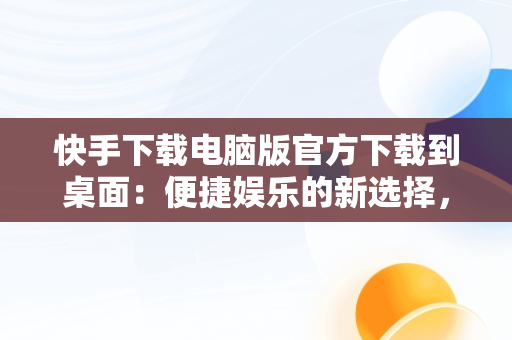 快手下载电脑版官方下载到桌面：便捷娱乐的新选择，快手下载电脑上 