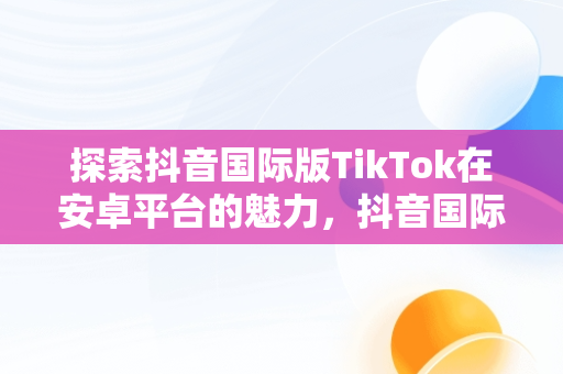 探索抖音国际版TikTok在安卓平台的魅力，抖音国际版 tiktok安卓 