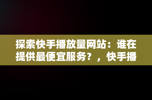 探索快手播放量网站：谁在提供最便宜服务？，快手播放量最低价网址 