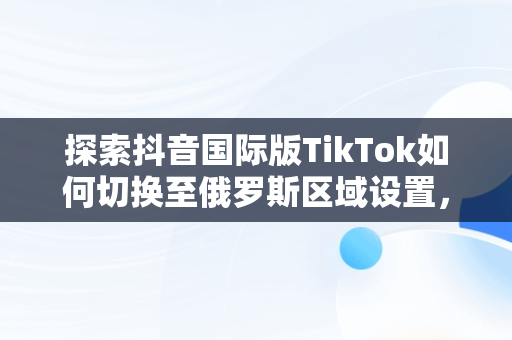 探索抖音国际版TikTok如何切换至俄罗斯区域设置，抖音国际版 tiktok怎么改中文 