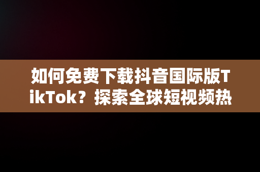 如何免费下载抖音国际版TikTok？探索全球短视频热潮，抖音国际版tiktok下载地址 