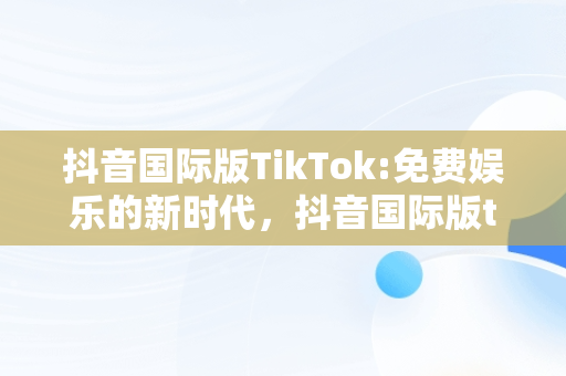 抖音国际版TikTok:免费娱乐的新时代，抖音国际版tiktok免费下载 