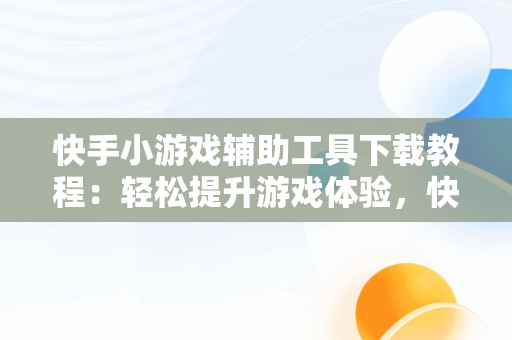 快手小游戏辅助工具下载教程：轻松提升游戏体验，快手小游戏辅助器安卓版 