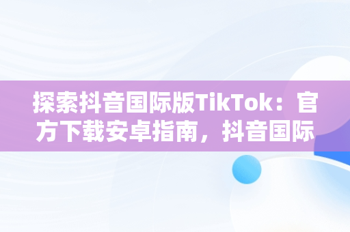 探索抖音国际版TikTok：官方下载安卓指南，抖音国际版 tiktok官方下载安卓手机 