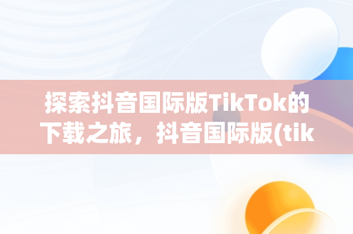 探索抖音国际版TikTok的下载之旅，抖音国际版(tiktok)最新版下载v18.3.6 免费下载 