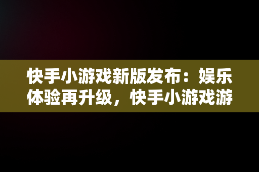 快手小游戏新版发布：娱乐体验再升级，快手小游戏游戏最新版本是多少 