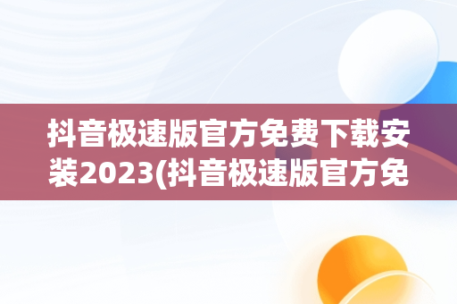 抖音极速版官方免费下载安装2023(抖音极速版官方免费下载安装到桌面上抖音极速版安装)