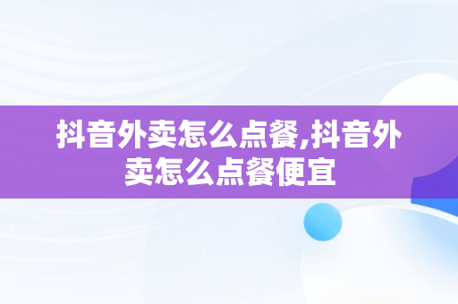 抖音外卖怎么点餐,抖音外卖怎么点餐便宜