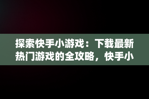 探索快手小游戏：下载最新热门游戏的全攻略，快手小游戏app最新版 