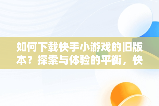 如何下载快手小游戏的旧版本？探索与体验的平衡，快手小游戏版本2.834 