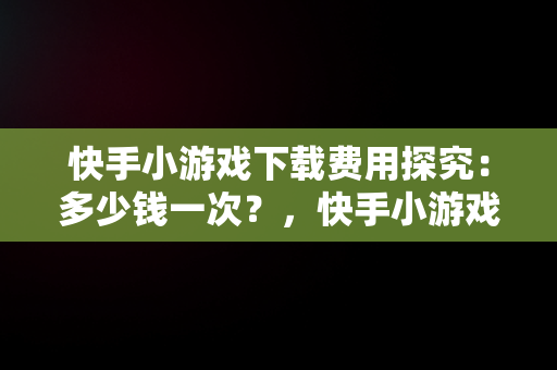 快手小游戏下载费用探究：多少钱一次？，快手小游戏多久有收益 