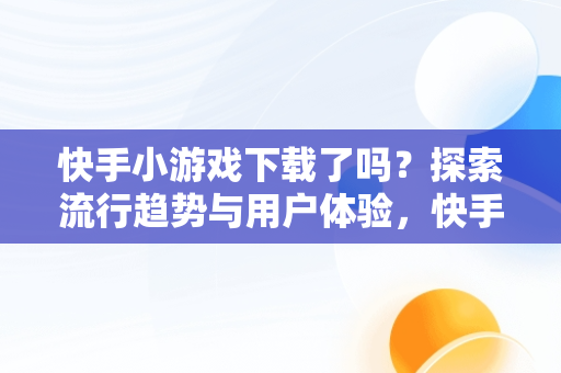 快手小游戏下载了吗？探索流行趋势与用户体验，快手小游戏哪去了 