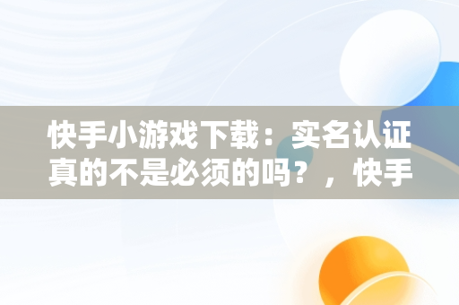 快手小游戏下载：实名认证真的不是必须的吗？，快手小游戏不需要实名认证 