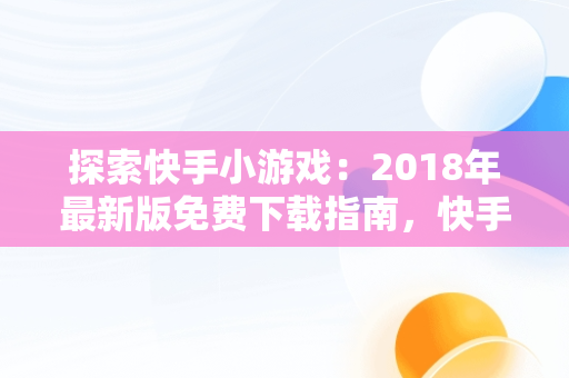 探索快手小游戏：2018年最新版免费下载指南，快手小游戏2021年最新版 