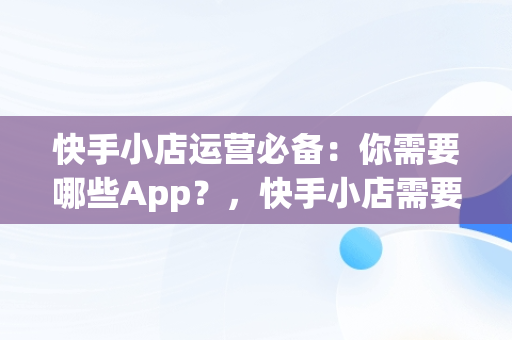 快手小店运营必备：你需要哪些App？，快手小店需要什么资料 