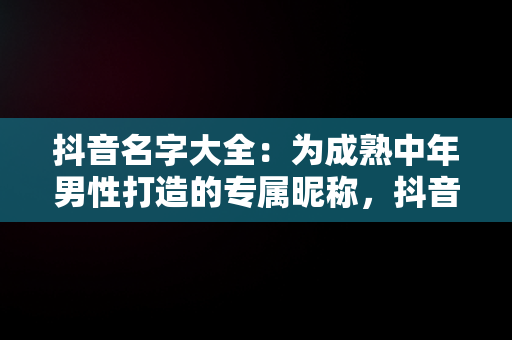 抖音名字大全：为成熟中年男性打造的专属昵称，抖音昵称大全男成熟 