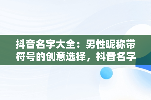 抖音名字大全：男性昵称带符号的创意选择，抖音名字大全男带符号霸气 