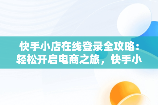 快手小店在线登录全攻略：轻松开启电商之旅，快手小店怎么在线登录呢 