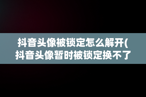 抖音头像被锁定怎么解开(抖音头像暂时被锁定换不了是咋回事)