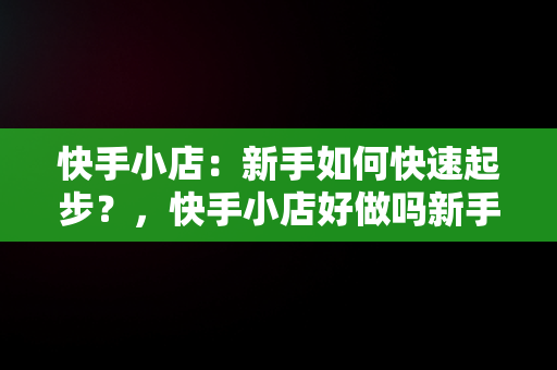 快手小店：新手如何快速起步？，快手小店好做吗新手能做吗 