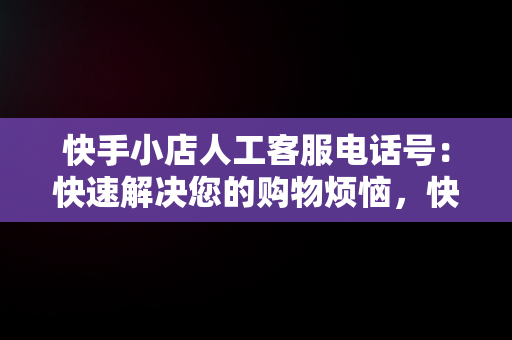 快手小店人工客服电话号：快速解决您的购物烦恼，快手小店官方客服联系方式 