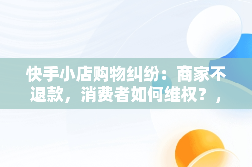 快手小店购物**：商家不退款，消费者如何**？，快手小店买的东西不给退款怎么能让他们给退 