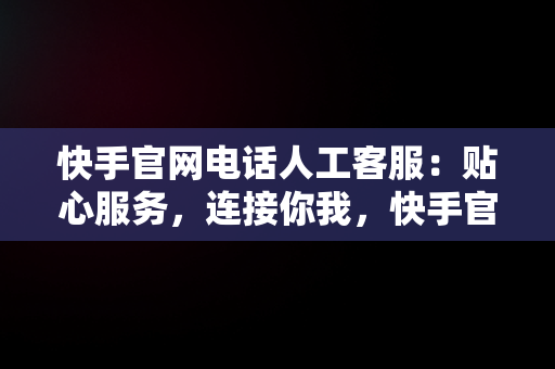 快手官网电话人工客服：贴心服务，连接你我，快手官网电话人工客服热线 