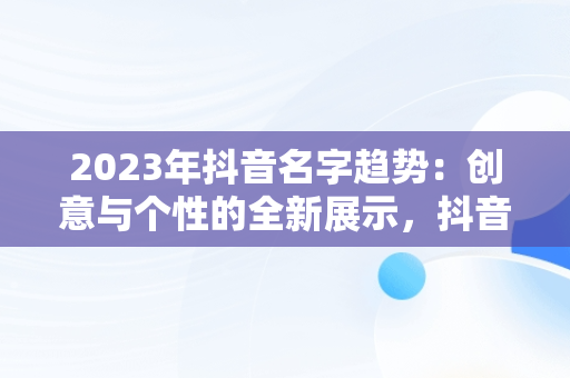 2023年抖音名字趋势：创意与个性的全新展示，抖音名字2023年最火的 