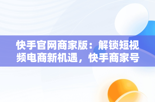 快手官网商家版：解锁短视频电商新机遇，快手商家号平台官网 