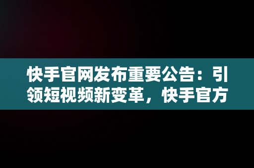 快手官网发布重要公告：引领短视频新变革，快手官方最新公告 