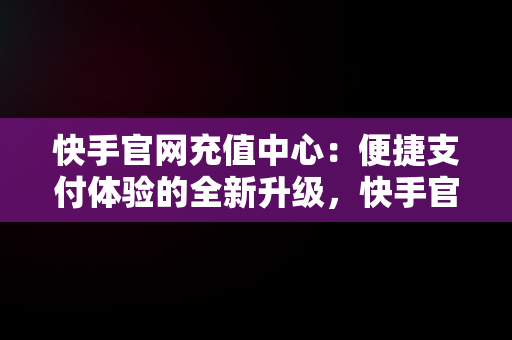 快手官网充值中心：便捷支付体验的全新升级，快手官网充值中心在哪里 