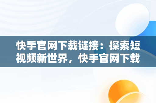 快手官网下载链接：探索短视频新世界，快手官网下载链接电脑端 