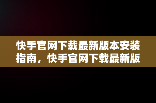 快手官网下载最新版本安装指南，快手官网下载最新版本安装不了 