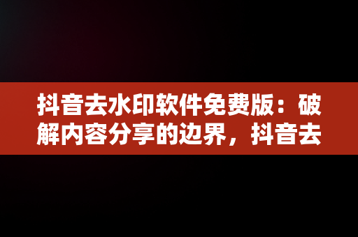 抖音去水印软件免费版：破解内容分享的边界，抖音去水印免费软件有哪些 