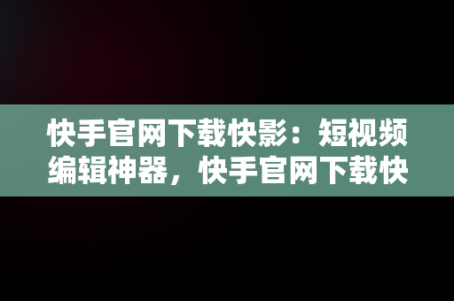 快手官网下载快影：短视频编辑神器，快手官网下载快影软件 