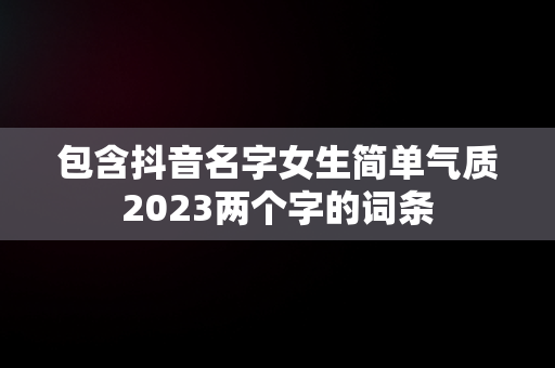 包含抖音名字女生简单气质2023两个字的词条