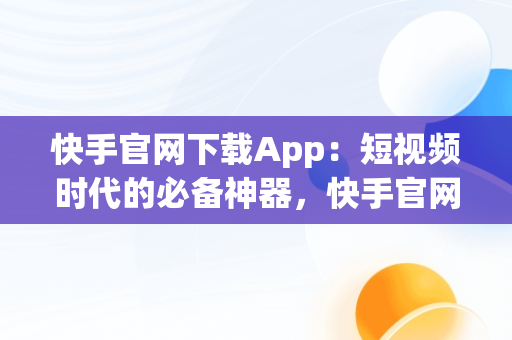 快手官网下载App：短视频时代的必备神器，快手官网下载安装最新版 