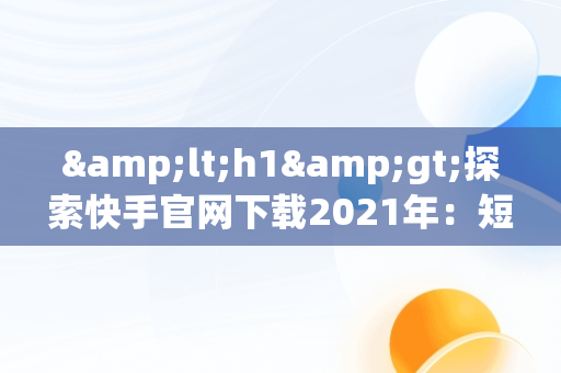 &lt;h1&gt;探索快手官网下载2021年：短视频时代的变革者&lt;/h1&gt;，快手下载官网最新版本 