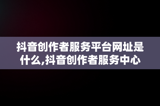 抖音创作者服务平台网址是什么,抖音创作者服务中心平台网页版入口