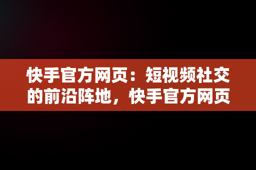 快手官方网页：短视频社交的前沿阵地，快手官方网页版入口直接进入页面 