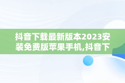 抖音下载最新版本2023安装免费版苹果手机,抖音下载最新版本2023安装免费版苹果手机视频