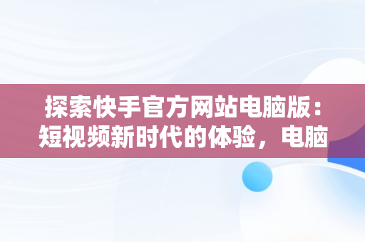 探索快手官方网站电脑版：短视频新时代的体验，电脑版快手官网下载最新版本 