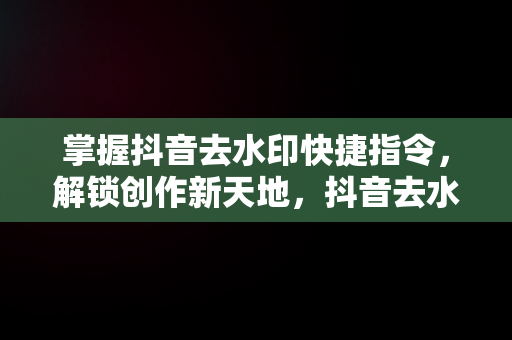 掌握抖音去水印快捷指令，解锁创作新天地，抖音去水印快捷指令怎么用 