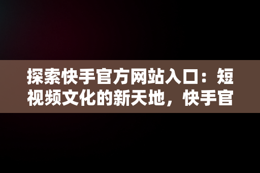 探索快手官方网站入口：短视频文化的新天地，快手官方网站入口怎么打开 