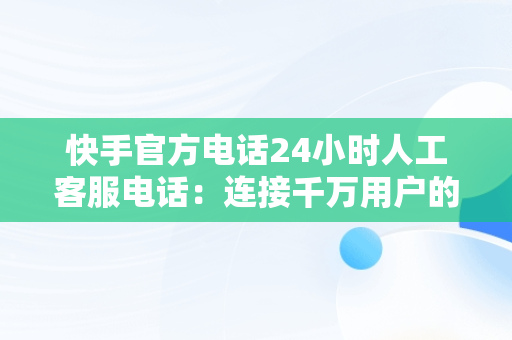 快手官方电话24小时人工客服电话：连接千万用户的桥梁，快手官方客服电话24小时服务电话 