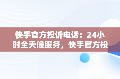 快手官方投诉电话：24小时全天候服务，快手官方投诉电话24小时服务电话号码 