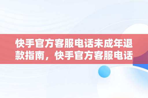 快手官方客服电话未成年退款指南，快手官方客服电话未成年退款怎么办 