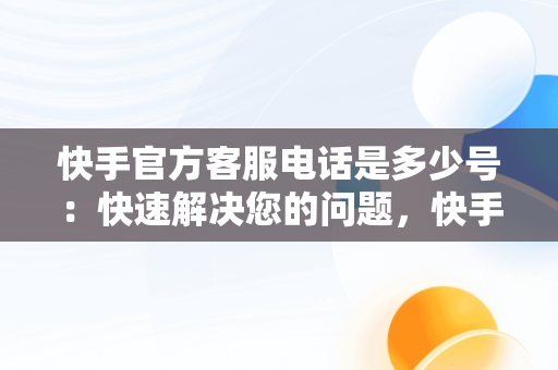 快手官方客服电话是多少号：快速解决您的问题，快手官方客服电话是多少号码 