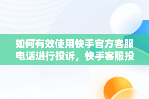 如何有效使用快手官方客服电话进行投诉，快手客服投诉电话24小时人工服务热线 