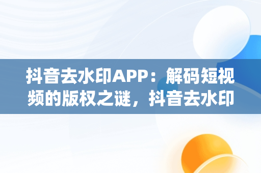 抖音去水印APP：解码短视频的版权之谜，抖音去水印App 